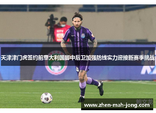 天津津门虎签约前意大利国脚中后卫加强防线实力迎接新赛季挑战