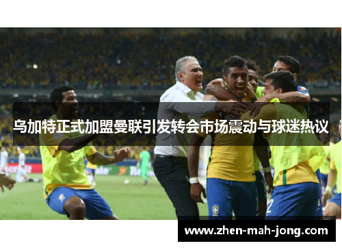 乌加特正式加盟曼联引发转会市场震动与球迷热议